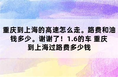 重庆到上海的高速怎么走。路费和油钱多少。谢谢了！1.6的车 重庆到上海过路费多少钱